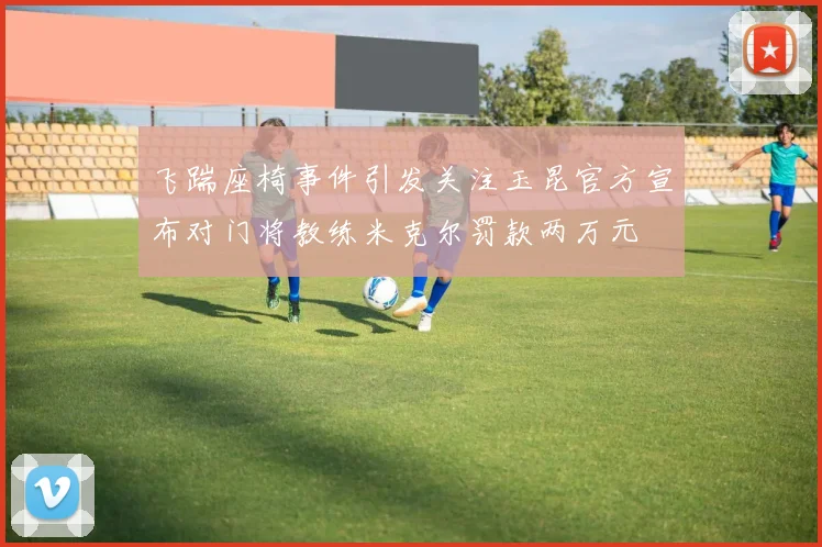 飞踹座椅事件引发关注玉昆官方宣布对门将教练米克尔罚款两万元