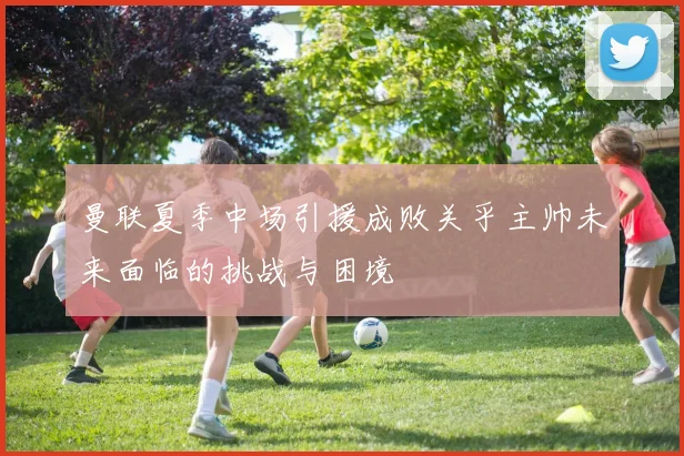 曼联夏季中场引援成败关乎主帅未来面临的挑战与困境
