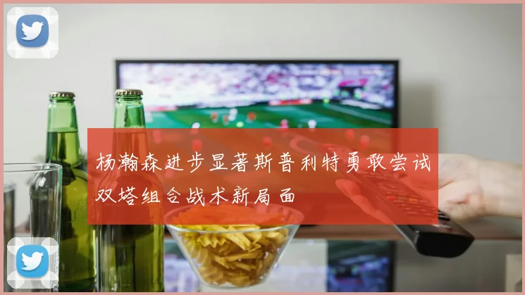 杨瀚森进步显著斯普利特勇敢尝试双塔组合战术新局面