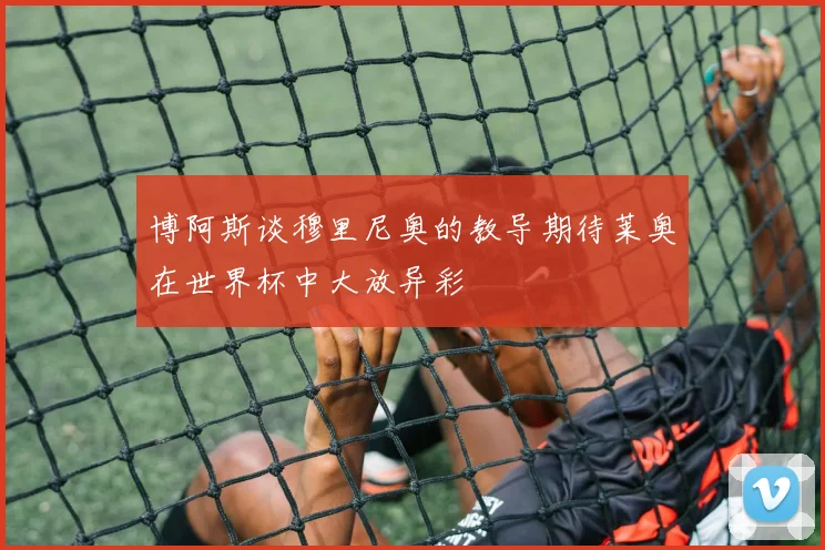 博阿斯谈穆里尼奥的教导期待莱奥在世界杯中大放异彩