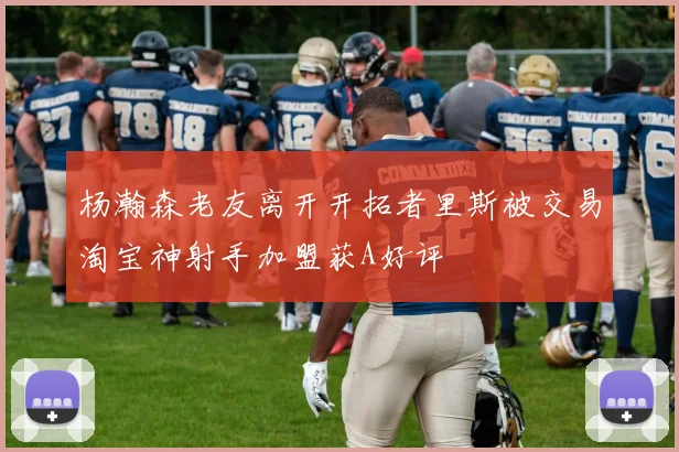 杨瀚森老友离开开拓者里斯被交易淘宝神射手加盟获A好评
