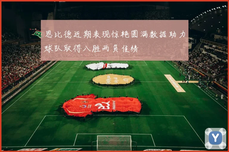 恩比德近期表现惊艳圆满数据助力球队取得八胜两负佳绩