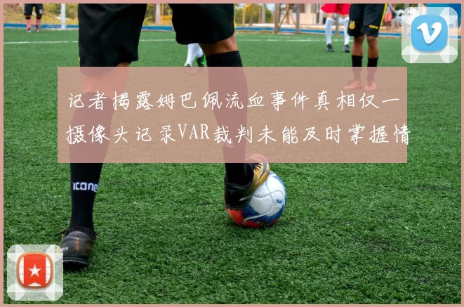 记者揭露姆巴佩流血事件真相仅一摄像头记录VAR裁判未能及时掌握情况
