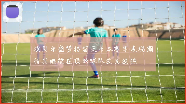 埃贝尔盛赞格雷茨卡本赛季表现期待其继续在顶级球队发光发热
