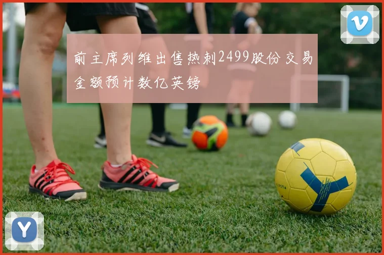 前主席列维出售热刺2499股份交易金额预计数亿英镑