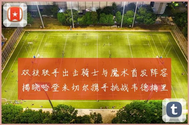 双核联手出击骑士与魔术首发阵容揭晓哈登米切尔携手挑战韦德梅里尔