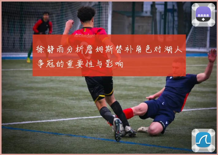 徐静雨分析詹姆斯替补角色对湖人争冠的重要性与影响