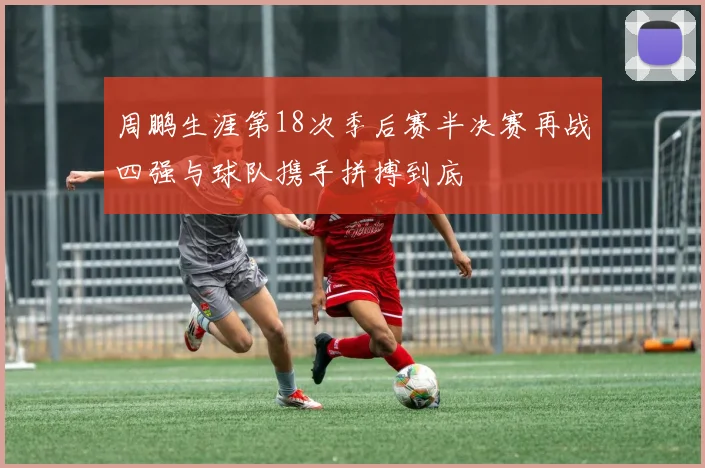 周鹏生涯第18次季后赛半决赛再战四强与球队携手拼搏到底