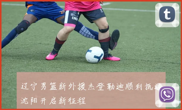 辽宁男篮新外援杰登勒迪顺利抵达沈阳开启新征程