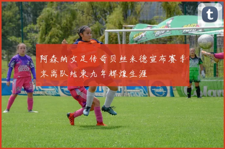 阿森纳女足传奇贝丝米德宣布赛季末离队结束九年辉煌生涯