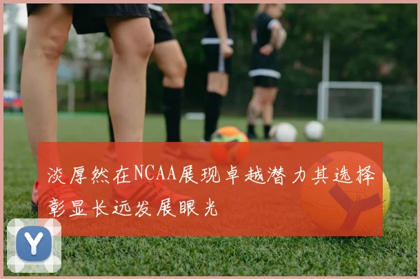 淡厚然在NCAA展现卓越潜力其选择彰显长远发展眼光