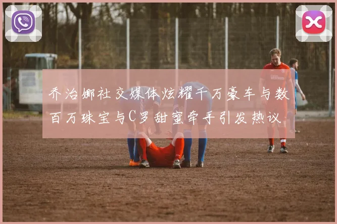 乔治娜社交媒体炫耀千万豪车与数百万珠宝与C罗甜蜜牵手引发热议
