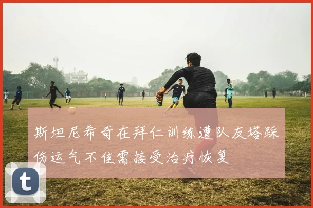 斯坦尼希奇在拜仁训练遭队友塔踩伤运气不佳需接受治疗恢复