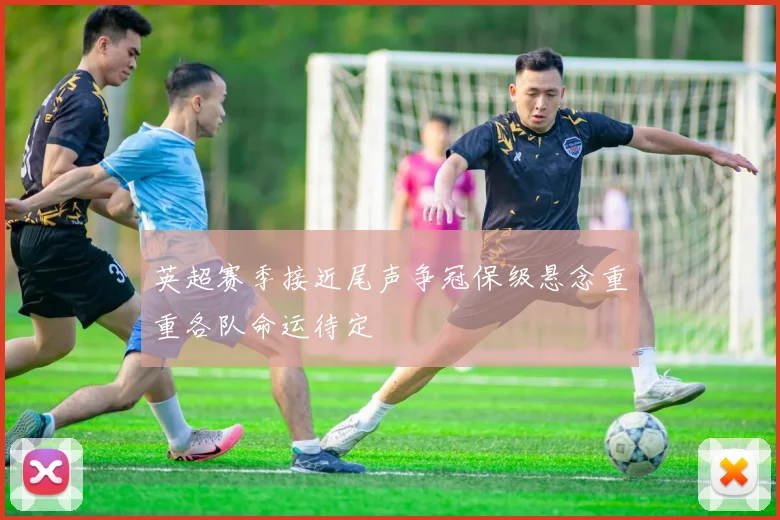 英超赛季接近尾声争冠保级悬念重重各队命运待定