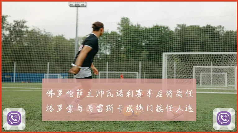 佛罗伦萨主帅瓦诺利赛季后将离任格罗索与马雷斯卡成热门接任人选