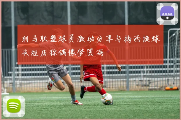 利马联盟球员激动分享与梅西换球衣经历称偶像梦圆满