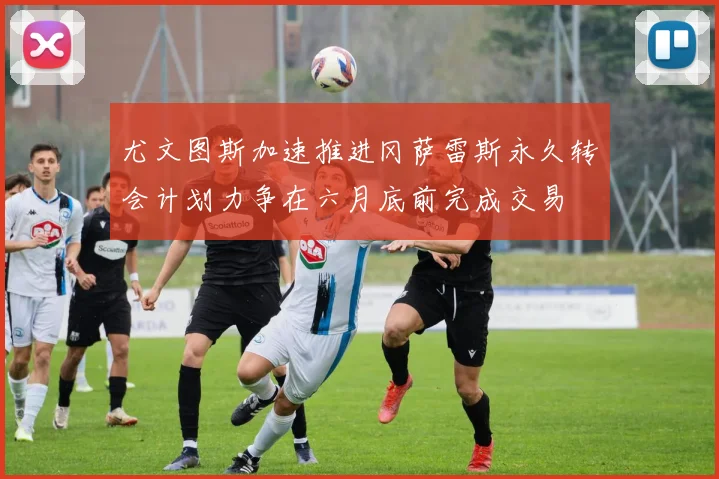 尤文图斯加速推进冈萨雷斯永久转会计划力争在六月底前完成交易