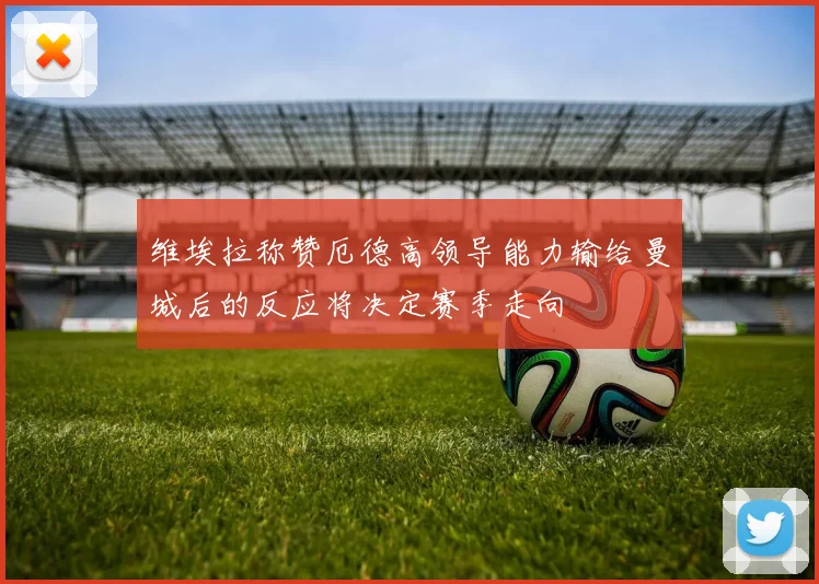 维埃拉称赞厄德高领导能力输给曼城后的反应将决定赛季走向
