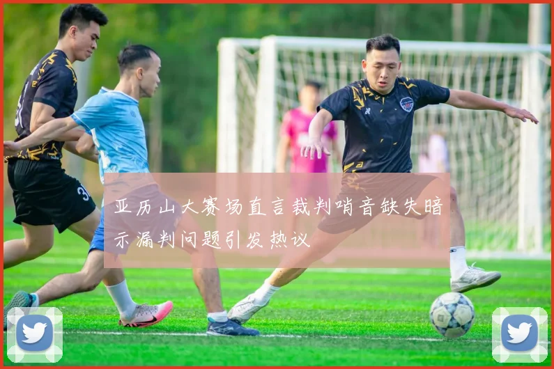 亚历山大赛场直言裁判哨音缺失暗示漏判问题引发热议