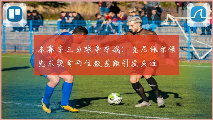 本赛季三分球争夺战：克尼佩尔领先东契奇两位数差距引发关注
