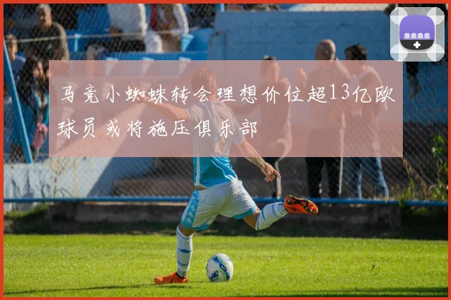 马竞小蜘蛛转会理想价位超13亿欧球员或将施压俱乐部