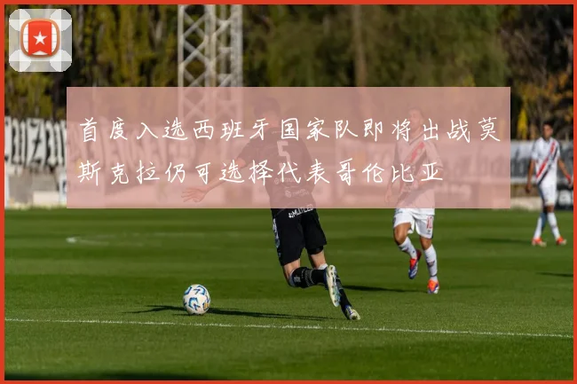 首度入选西班牙国家队即将出战莫斯克拉仍可选择代表哥伦比亚