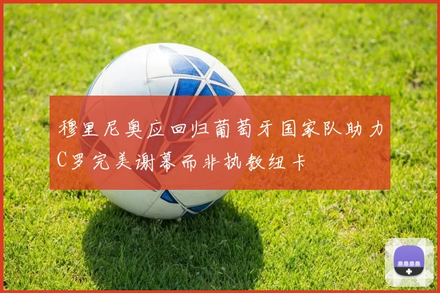 穆里尼奥应回归葡萄牙国家队助力C罗完美谢幕而非执教纽卡