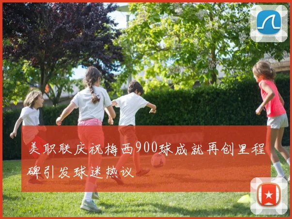 美职联庆祝梅西900球成就再创里程碑引发球迷热议